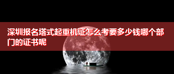 深圳报名塔式起重机证怎么考要多少钱哪个部门的证书呢