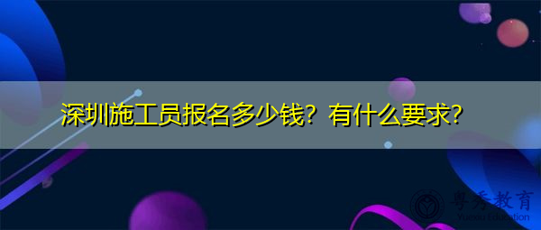 深圳施工员报名多少钱？有什么要求？