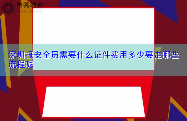 深圳报安全员需要什么证件费用多少要走哪些流程呢 深圳报安全员需要什么证件费用多少要走哪些流程呢