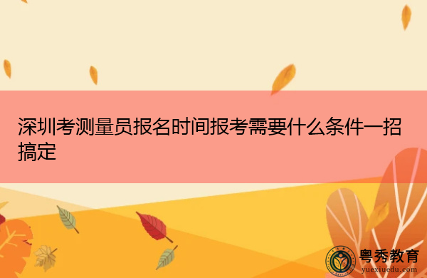 深圳考测量员报名时间报考需要什么条件一招搞定 深圳考测量员报名时间报考需要什么条件一招搞定