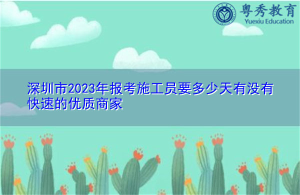 深圳市2023年报考施工员要多少天有没有快速的优质商家 深圳市2023年报考施工员要多少天有没有快速的优质商家