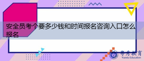安全员考个要多少钱和时间报名咨询入口怎么报名
