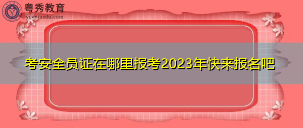 考安全员证在哪里报考2023年快来报名吧