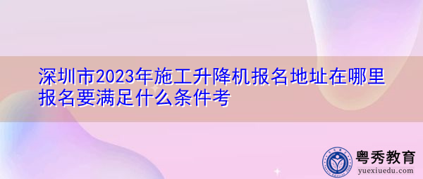 深圳市2023年施工升降机报名地址在哪里报名要满足什么条件考 深圳市2023年施工升降机报名地址在哪里报名要满足什么条件考