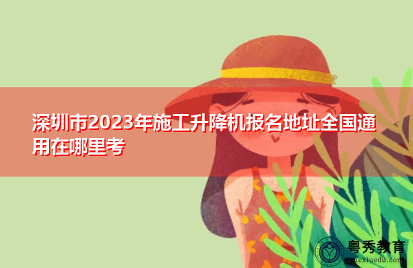 深圳市2023年施工升降机报名地址全国通用在哪里考 深圳市2023年施工升降机报名地址全国通用在哪里考