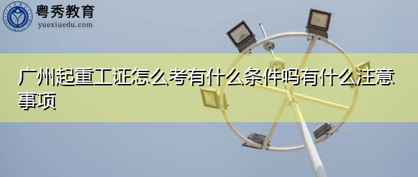 广州起重工证怎么考有什么条件吗有什么注意事项 广州起重工证怎么考有什么条件吗有什么注意事项
