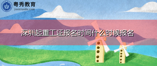 深圳起重工证报名时间什么时候报名 深圳起重工证报名时间什么时候报名