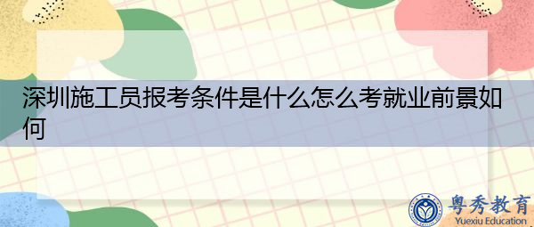 深圳施工员报考条件是什么怎么考就业前景如何 深圳施工员报考条件是什么怎么考就业前景如何