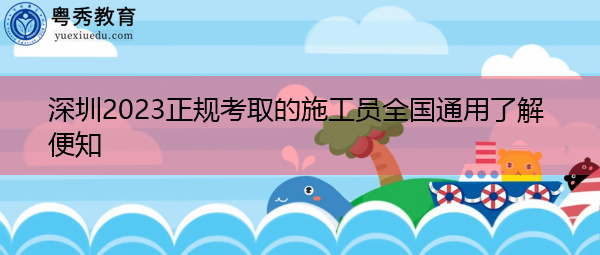 深圳2023正规考取的施工员全国通用了解便知 深圳2023正规考取的施工员全国通用了解便知