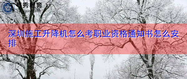 深圳施工升降机怎么考职业资格通知书怎么安排