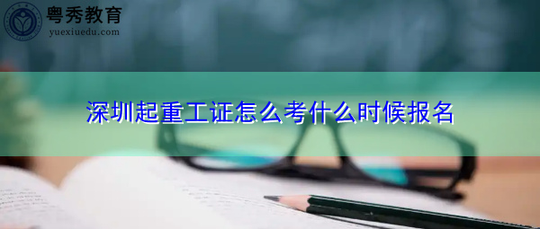 深圳起重工证怎么考什么时候报名 深圳起重工证怎么考什么时候报名