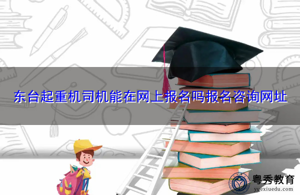 东台起重机司机能在网上报名吗报名咨询网址