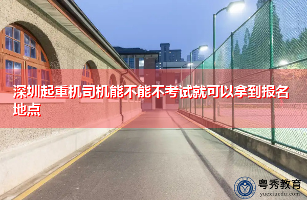 深圳起重机司机能不能不考试就可以拿到报名地点 深圳起重机司机能不能不考试就可以拿到报名地点