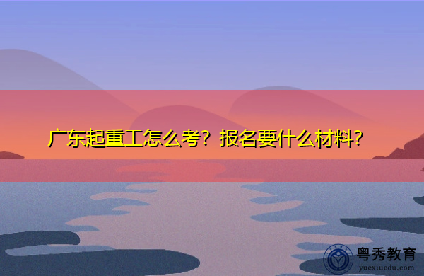 广东起重工怎么考?报名要什么材料? 广东起重工怎么考?报名要什么材料?