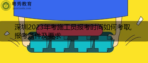 深圳2023年考施工员报考时间如何考取,报考条件及要求 深圳2023年考施工员报考时间如何考取,报考条件及要求