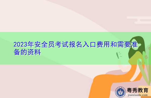 2023年安全员考试报名入口费用和需要准备的资料 2023年安全员考试报名入口费用和需要准备的资料