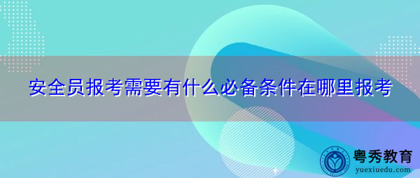安全员报考需要有什么必备条件在哪里报考