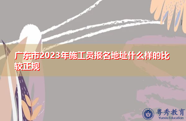 广东市2023年施工员报名地址什么样的比较正规 广东市2023年施工员报名地址什么样的比较正规