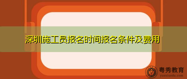 深圳施工员报名时间报名条件及费用 深圳施工员报名时间报名条件及费用