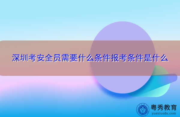 深圳考安全员需要什么条件报考条件是什么 深圳考安全员需要什么条件报考条件是什么