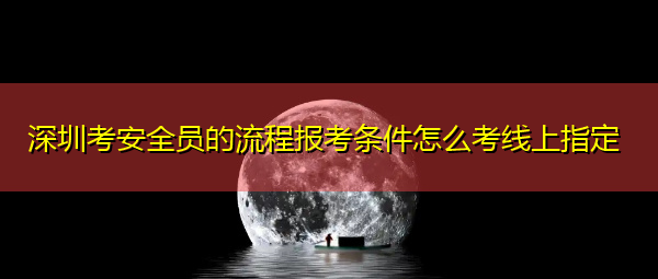 深圳考安全员的流程报考条件怎么考线上指定