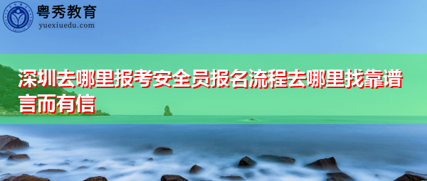 深圳去哪里报考安全员报名流程去哪里找靠谱言而有信