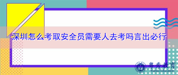 深圳怎么考取安全员需要人去考吗言出必行