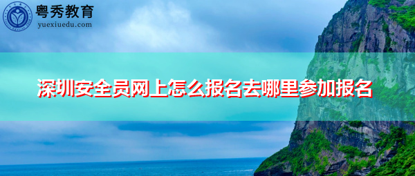深圳安全员网上怎么报名去哪里参加报名