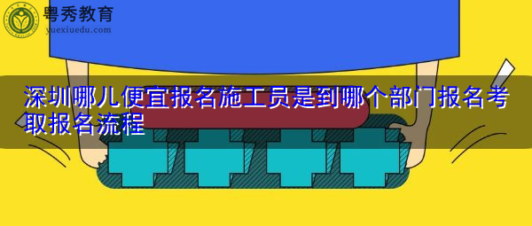 深圳哪儿便宜报名施工员是到哪个部门报名考取报名流程 深圳哪儿便宜报名施工员是到哪个部门报名考取报名流程