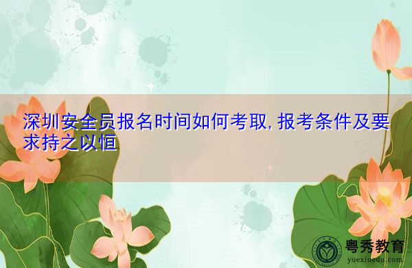 深圳安全员报名时间如何考取,报考条件及要求持之以恒