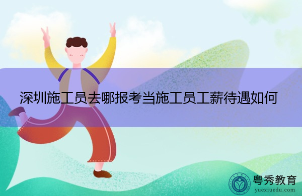 深圳施工员去哪报考当施工员工薪待遇如何 深圳施工员去哪报考当施工员工薪待遇如何