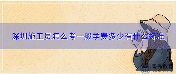 深圳施工员怎么考一般学费多少有什么标准 深圳施工员怎么考一般学费多少有什么标准