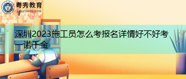 深圳2023施工员怎么考报名详情好不好考一诺千金