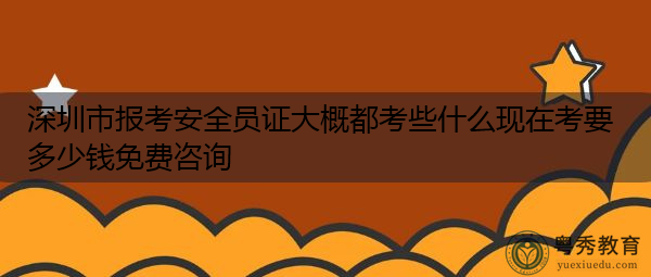 深圳市报考安全员证大概都考些什么现在考要多少钱免费咨询 深圳市报考安全员证大概都考些什么现在考要多少钱免费咨询