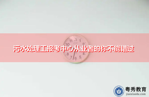 污水处理工报考中心从业者的你不能错过 污水处理工报考中心从业者的你不能错过