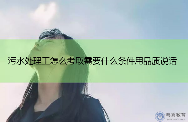 污水处理工怎么考取需要什么条件用品质说话