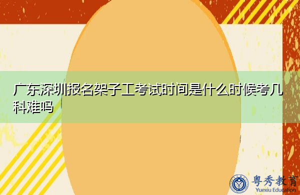 广东深圳报名架子工考试时间是什么时候考几科难吗