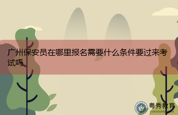 广州保安员在哪里报名需要什么条件要过来考试吗 广州保安员在哪里报名需要什么条件要过来考试吗