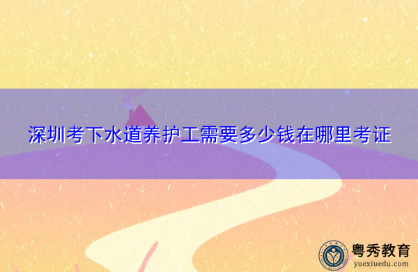 深圳考下水道养护工需要多少钱在哪里考证