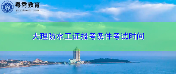 大理防水工证报考条件考试时间 大理防水工证报考条件考试时间