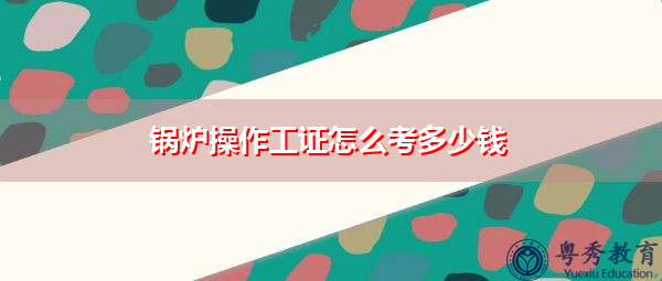 锅炉操作工证怎么考多少钱 锅炉操作工证怎么考多少钱