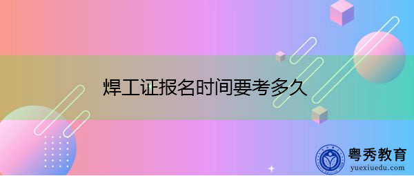 焊工证报名时间要考多久 焊工证报名时间要考多久