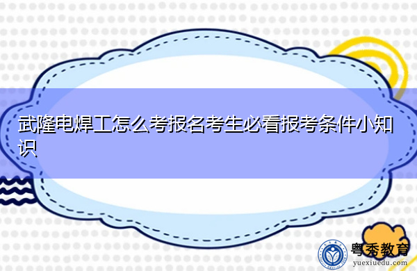 武隆电焊工怎么考报名考生必看报考条件小知识