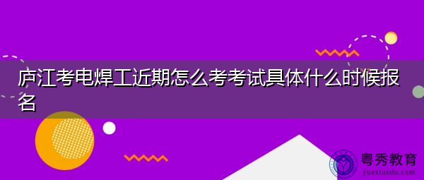 庐江考电焊工近期怎么考考试具体什么时候报名