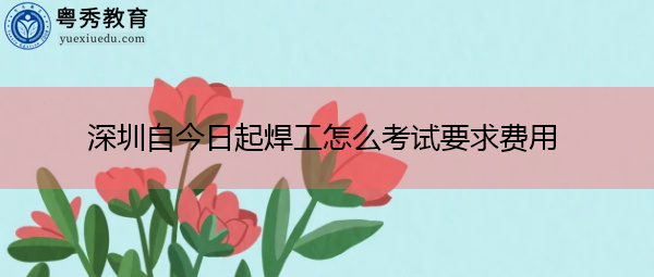 深圳自今日起焊工怎么考试要求费用