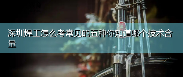 深圳焊工怎么考常见的五种你知道哪个技术含量 深圳焊工怎么考常见的五种你知道哪个技术含量