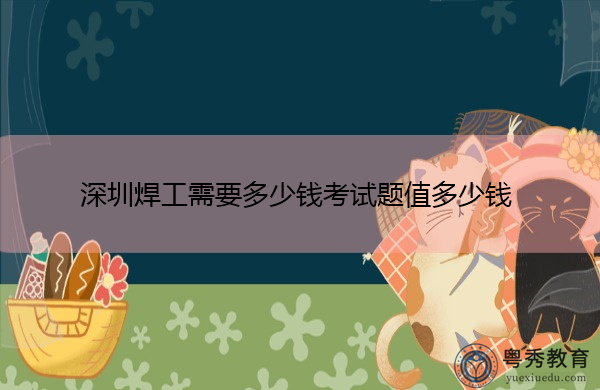 深圳焊工需要多少钱考试题值多少钱 深圳焊工需要多少钱考试题值多少钱