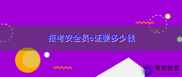报考安全员c证要多少钱 报考安全员c证要多少钱