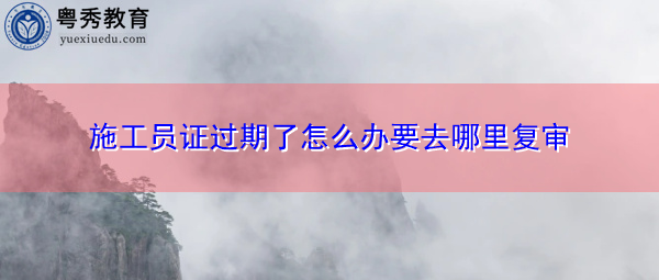 施工员证过期了怎么办要去哪里复审