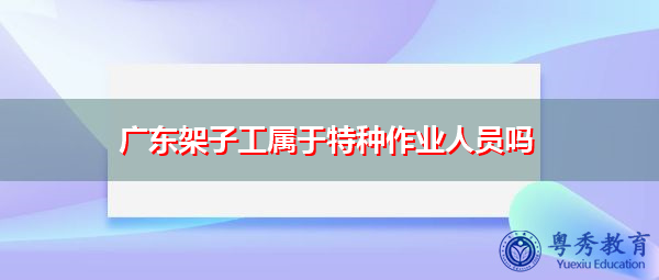 广东架子工属于特种作业人员吗 广东架子工属于特种作业人员吗